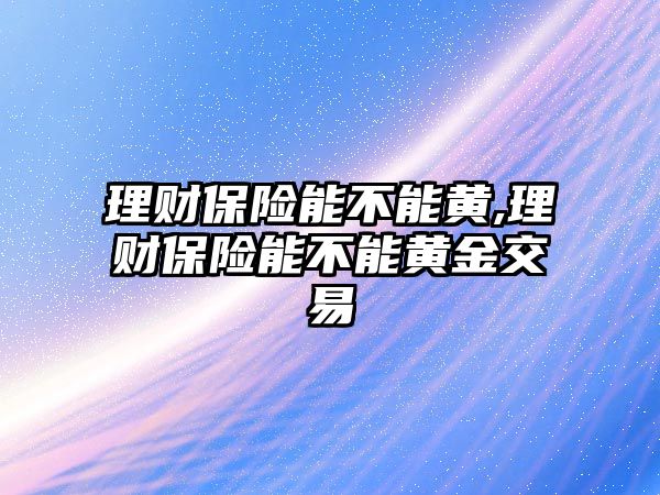 理財保險能不能黃,理財保險能不能黃金交易