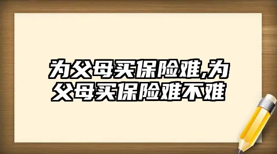 為父母買保險難,為父母買保險難不難