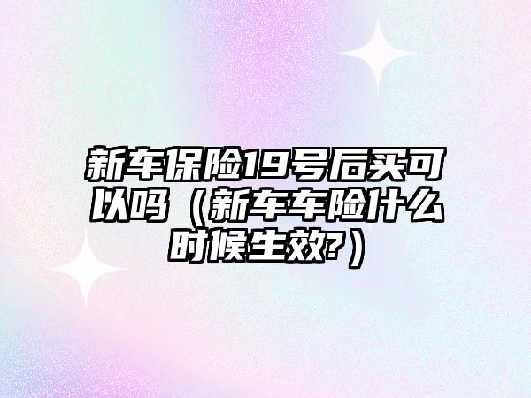 新車保險19號后買可以嗎（新車車險什么時候生效?）