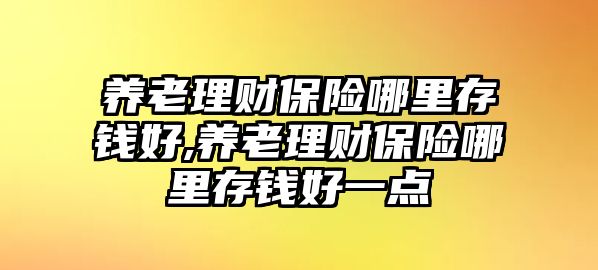 養(yǎng)老理財保險哪里存錢好,養(yǎng)老理財保險哪里存錢好一點