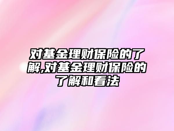 對基金理財保險的了解,對基金理財保險的了解和看法