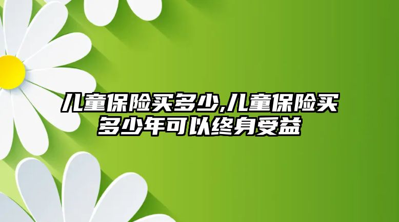 兒童保險買多少,兒童保險買多少年可以終身受益