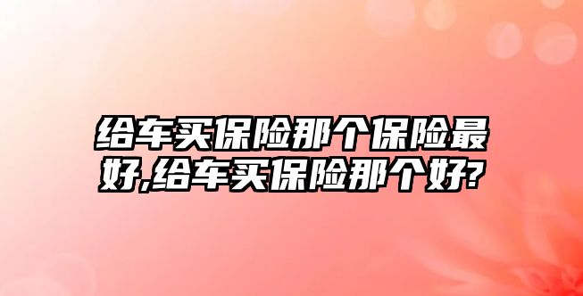 給車買保險那個保險最好,給車買保險那個好?