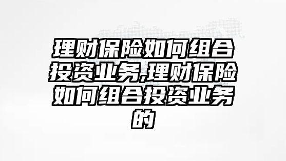 理財保險如何組合投資業(yè)務(wù),理財保險如何組合投資業(yè)務(wù)的