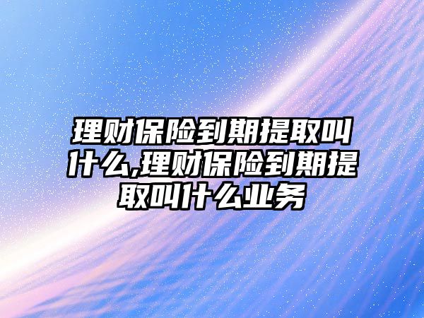 理財保險到期提取叫什么,理財保險到期提取叫什么業(yè)務