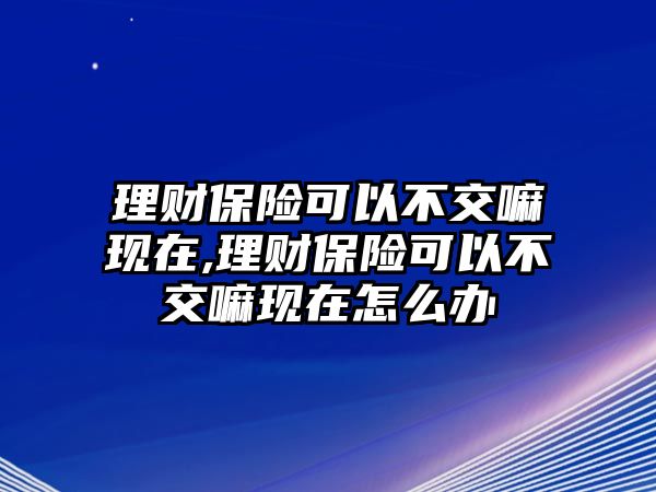 理財保險可以不交嘛現(xiàn)在,理財保險可以不交嘛現(xiàn)在怎么辦