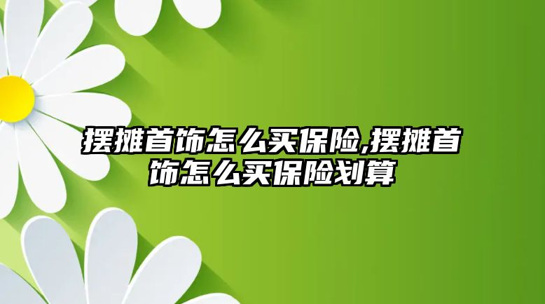 擺攤首飾怎么買保險,擺攤首飾怎么買保險劃算