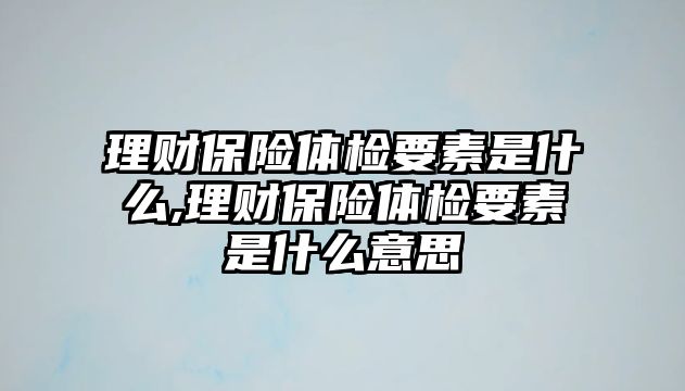 理財保險體檢要素是什么,理財保險體檢要素是什么意思