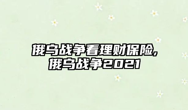 俄烏戰(zhàn)爭看理財(cái)保險(xiǎn),俄烏戰(zhàn)爭2021