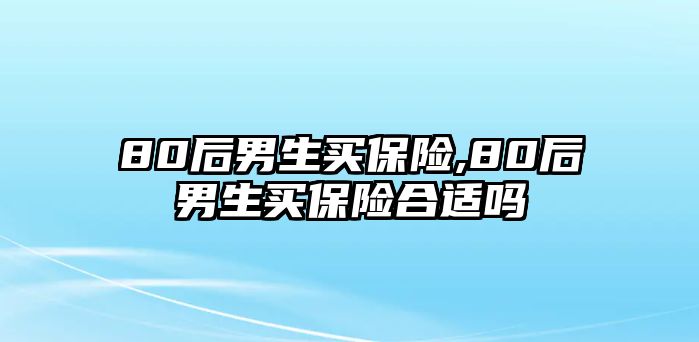 80后男生買(mǎi)保險(xiǎn),80后男生買(mǎi)保險(xiǎn)合適嗎