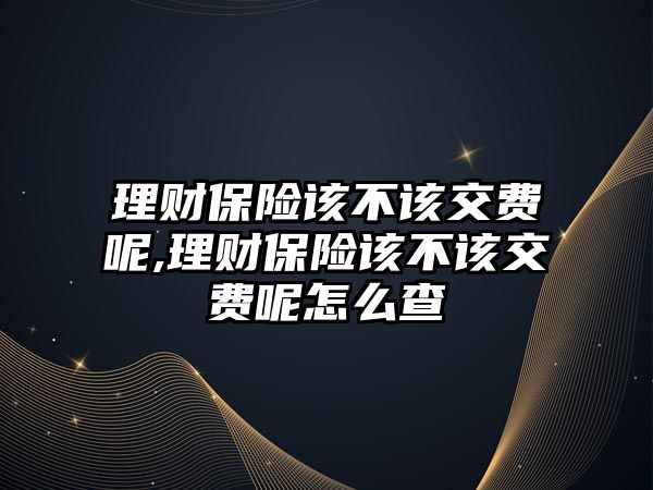 理財保險該不該交費呢,理財保險該不該交費呢怎么查