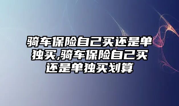 騎車保險自己買還是單獨買,騎車保險自己買還是單獨買劃算