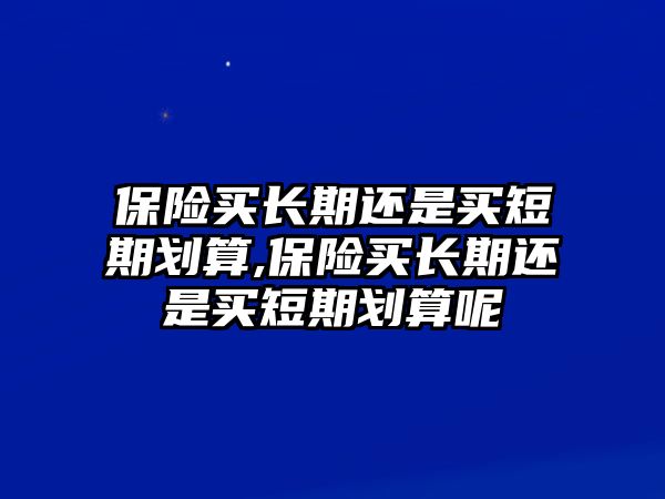 保險(xiǎn)買長期還是買短期劃算,保險(xiǎn)買長期還是買短期劃算呢