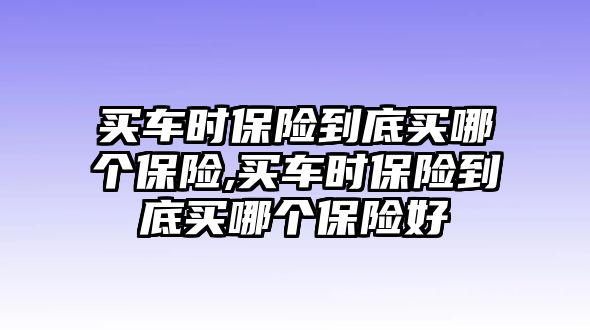 買車時保險到底買哪個保險,買車時保險到底買哪個保險好