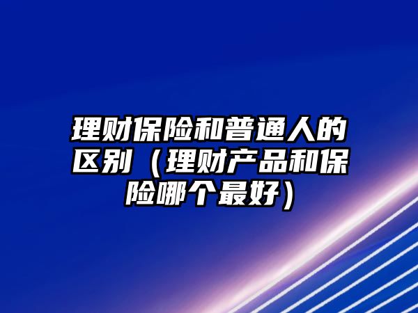 理財保險和普通人的區(qū)別（理財產(chǎn)品和保險哪個最好）