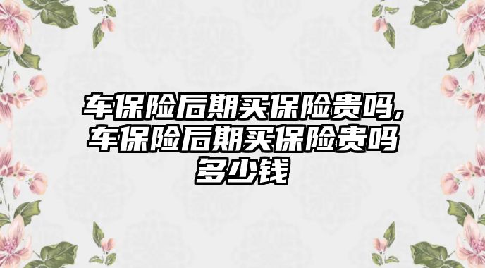 車保險(xiǎn)后期買保險(xiǎn)貴嗎,車保險(xiǎn)后期買保險(xiǎn)貴嗎多少錢