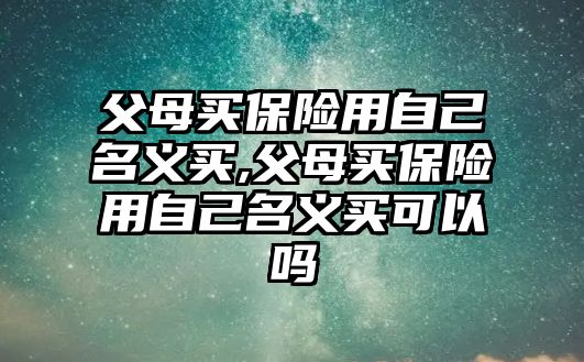 父母買保險用自己名義買,父母買保險用自己名義買可以嗎