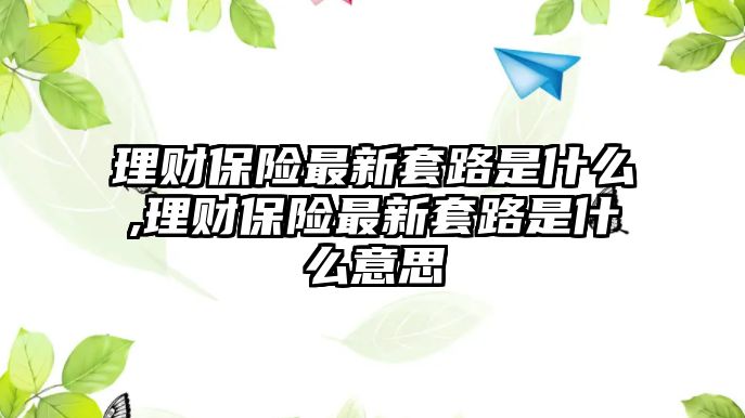 理財保險最新套路是什么,理財保險最新套路是什么意思