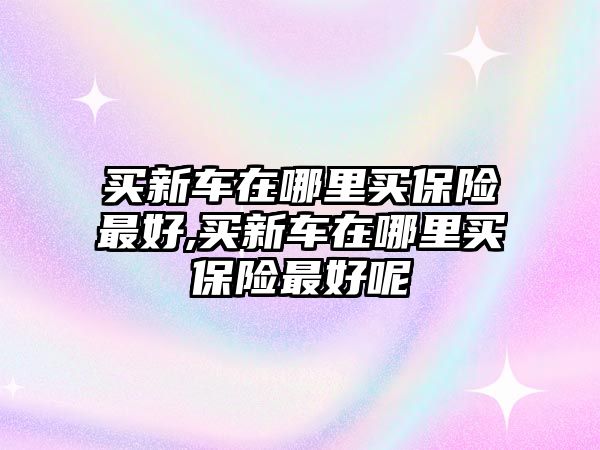 買新車在哪里買保險最好,買新車在哪里買保險最好呢