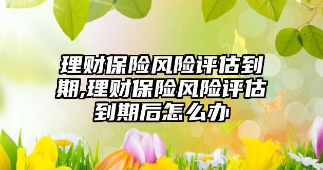 理財保險風險評估到期,理財保險風險評估到期后怎么辦