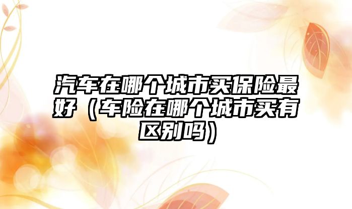 汽車在哪個城市買保險最好（車險在哪個城市買有區(qū)別嗎）