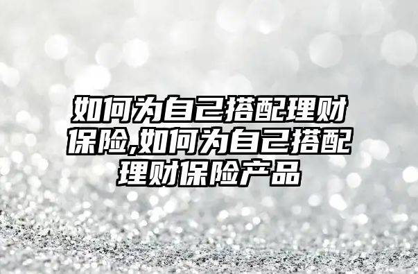 如何為自己搭配理財(cái)保險(xiǎn),如何為自己搭配理財(cái)保險(xiǎn)產(chǎn)品