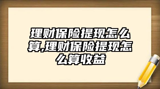 理財保險提現(xiàn)怎么算,理財保險提現(xiàn)怎么算收益