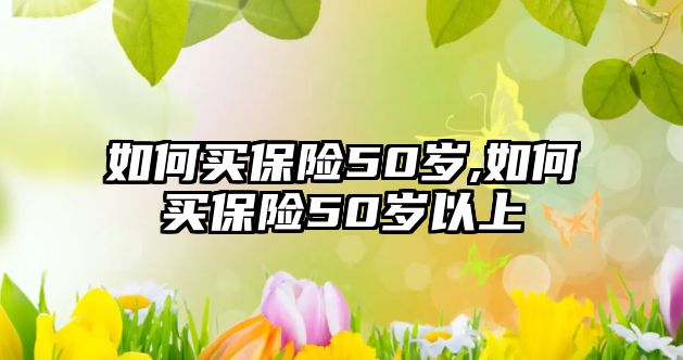 如何買(mǎi)保險(xiǎn)50歲,如何買(mǎi)保險(xiǎn)50歲以上