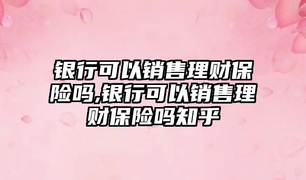 銀行可以銷售理財保險嗎,銀行可以銷售理財保險嗎知乎