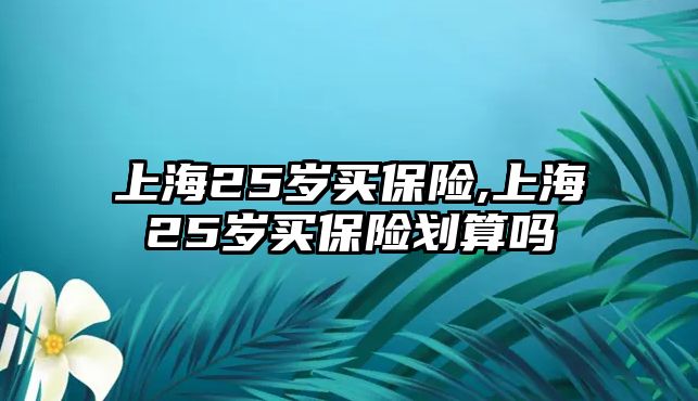 上海25歲買保險(xiǎn),上海25歲買保險(xiǎn)劃算嗎