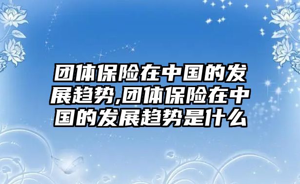 團(tuán)體保險(xiǎn)在中國(guó)的發(fā)展趨勢(shì),團(tuán)體保險(xiǎn)在中國(guó)的發(fā)展趨勢(shì)是什么