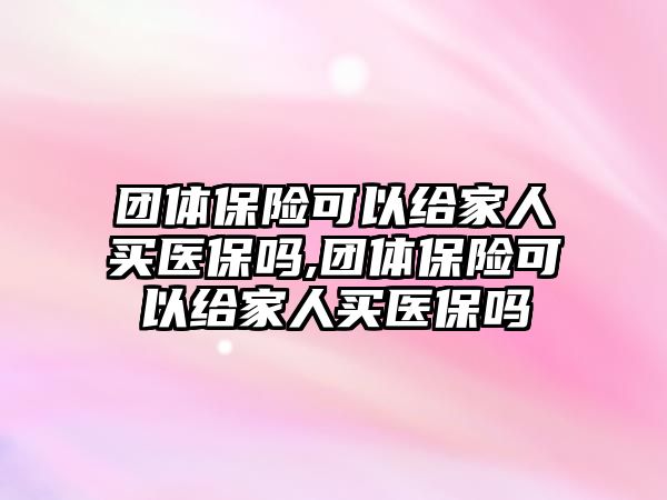 團體保險可以給家人買醫(yī)保嗎,團體保險可以給家人買醫(yī)保嗎