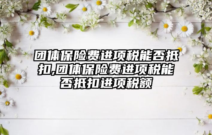 團體保險費進項稅能否抵扣,團體保險費進項稅能否抵扣進項稅額