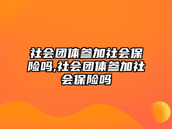 社會團(tuán)體參加社會保險嗎,社會團(tuán)體參加社會保險嗎