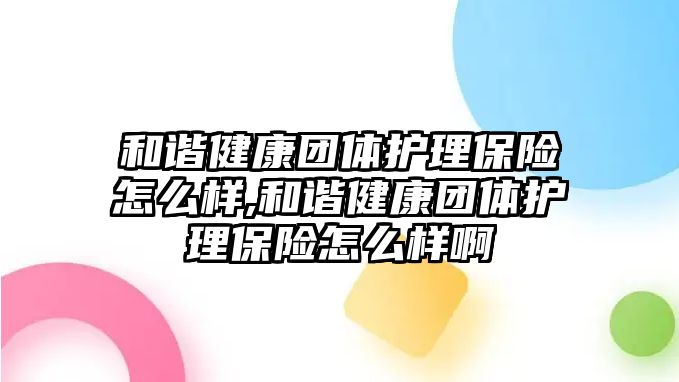 和諧健康團體護理保險怎么樣,和諧健康團體護理保險怎么樣啊