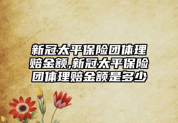 新冠太平保險團體理賠金額,新冠太平保險團體理賠金額是多少