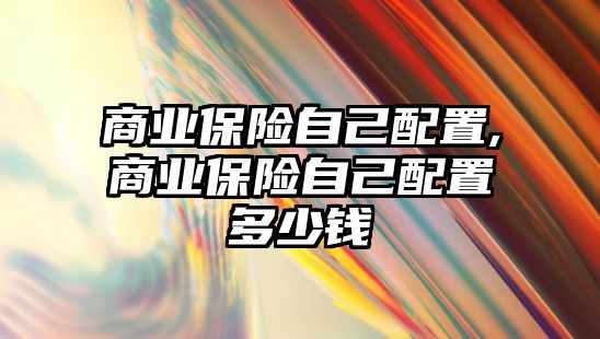 商業(yè)保險自己配置,商業(yè)保險自己配置多少錢