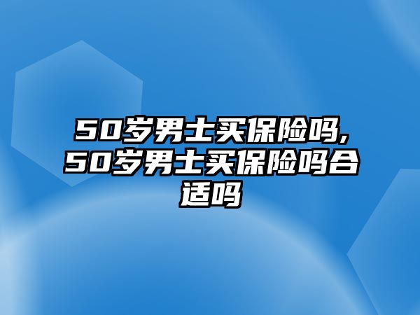 50歲男士買保險嗎,50歲男士買保險嗎合適嗎