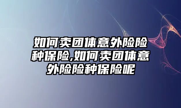 如何賣團體意外險險種保險,如何賣團體意外險險種保險呢