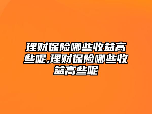 理財保險哪些收益高些呢,理財保險哪些收益高些呢