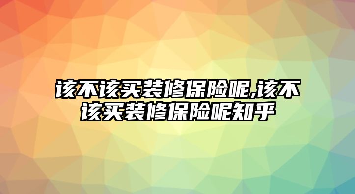 該不該買裝修保險呢,該不該買裝修保險呢知乎