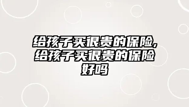 給孩子買很貴的保險,給孩子買很貴的保險好嗎