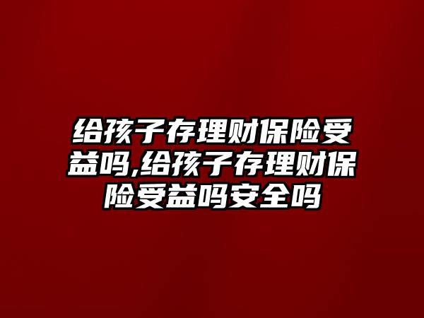 給孩子存理財保險受益嗎,給孩子存理財保險受益嗎安全嗎