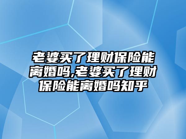 老婆買了理財保險能離婚嗎,老婆買了理財保險能離婚嗎知乎