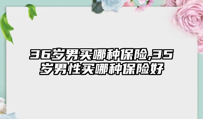 36歲男買哪種保險,35歲男性買哪種保險好