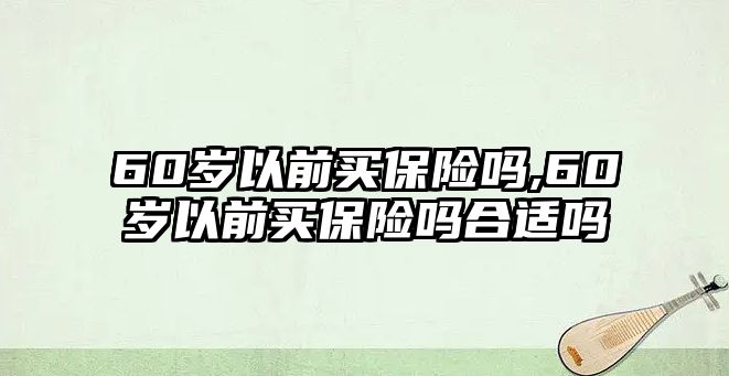 60歲以前買保險嗎,60歲以前買保險嗎合適嗎