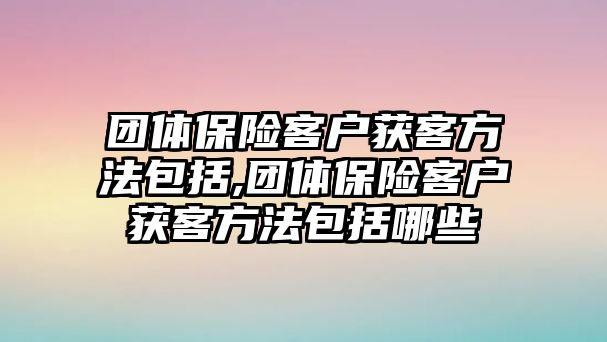 團(tuán)體保險客戶獲客方法包括,團(tuán)體保險客戶獲客方法包括哪些