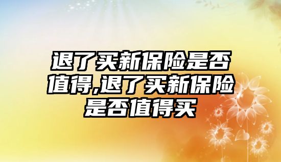 退了買新保險是否值得,退了買新保險是否值得買