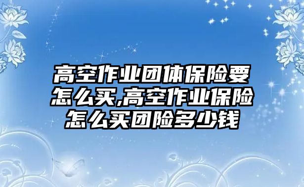 高空作業(yè)團(tuán)體保險(xiǎn)要怎么買,高空作業(yè)保險(xiǎn)怎么買團(tuán)險(xiǎn)多少錢