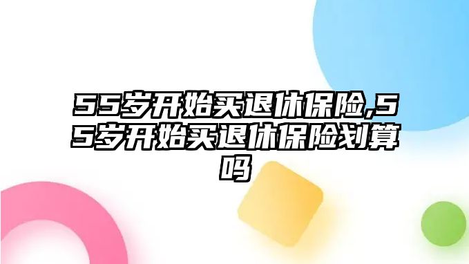 55歲開(kāi)始買退休保險(xiǎn),55歲開(kāi)始買退休保險(xiǎn)劃算嗎